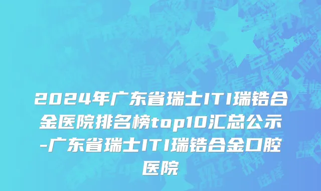 2024年广东省瑞士ITI瑞锆合金医院排名榜top10汇总公示-广东省瑞士ITI瑞锆合金口腔医院