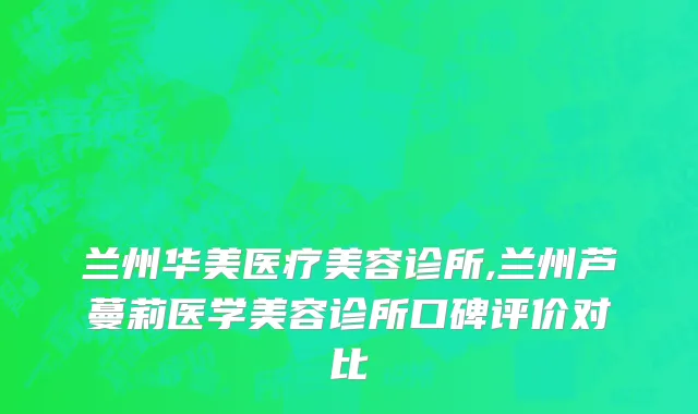 兰州华美医疗美容诊所,兰州芦蔓莉医学美容诊所口碑评价对比
