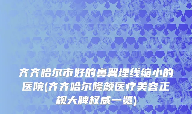 齐齐哈尔市好的鼻翼埋线缩小的医院(齐齐哈尔隆颜医疗美容正规大牌权威一览)
