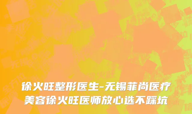 徐火旺整形医生-无锡菲尚医疗美容徐火旺医师放心选不踩坑