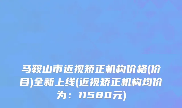 马鞍山市近视矫正机构价格(价目)全新上线(近视矫正机构均价为：11580元)