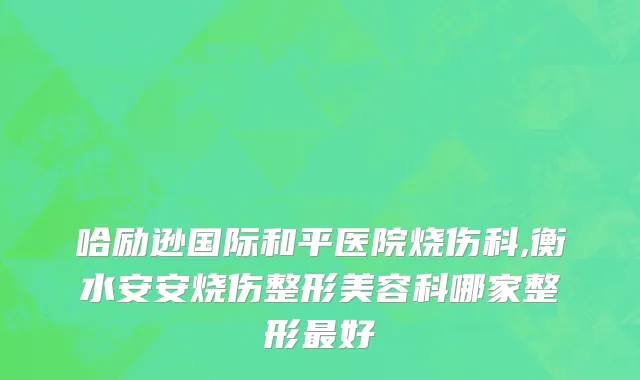 哈励逊国际和平医院烧伤科,衡水安安烧伤整形美容科哪家整形最好