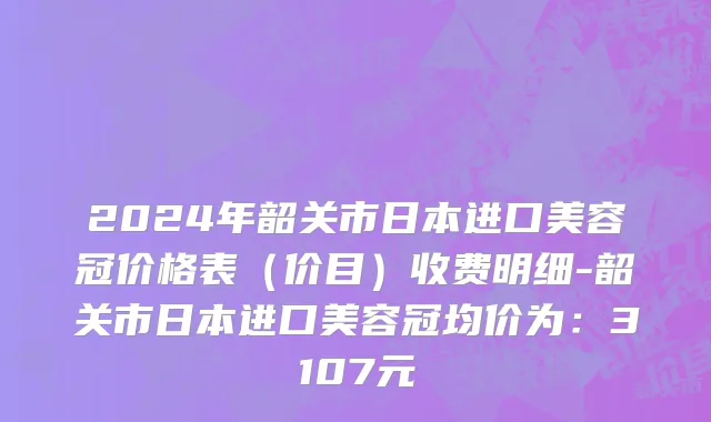 2024年韶关市日本进口美容冠价格表（价目）收费明细-韶关市日本进口美容冠均价为：3107元