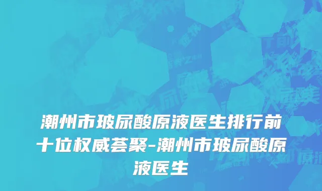 潮州市玻尿酸原液医生排行前十位权威荟聚-潮州市玻尿酸原液医生
