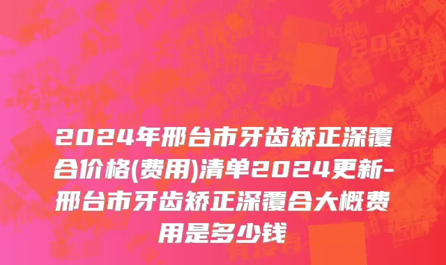 2024年邢台市牙齿矫正深覆合价格(费用)清单2024更新-邢台市牙齿矫正深覆合大概费用是多少钱