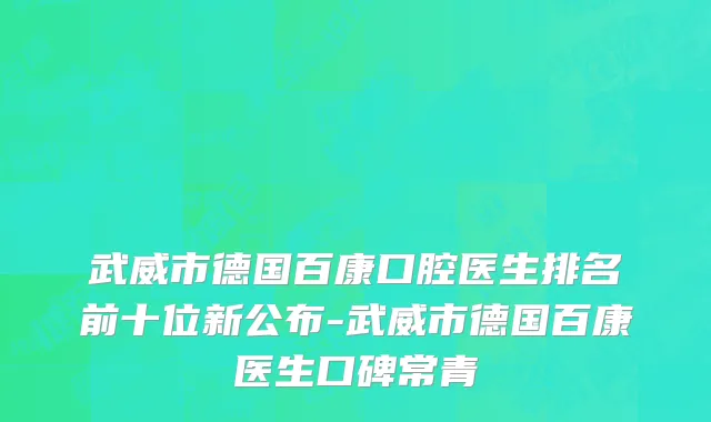 武威市德国百康口腔医生排名前十位新公布-武威市德国百康医生口碑常青