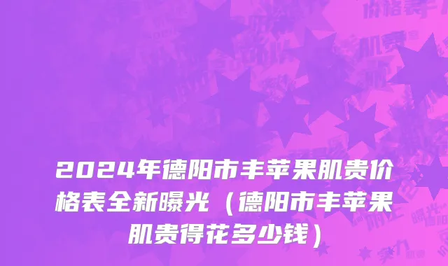 2024年德阳市丰苹果肌贵价格表全新曝光（德阳市丰苹果肌贵得花多少钱）