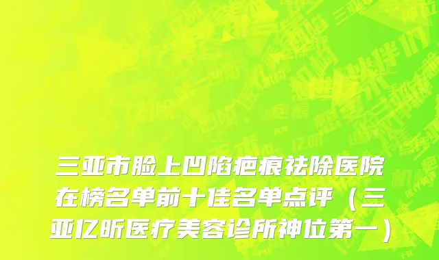 三亚市脸上凹陷疤痕祛除医院在榜名单前十佳名单点评（三亚亿昕医疗美容诊所神位第一）