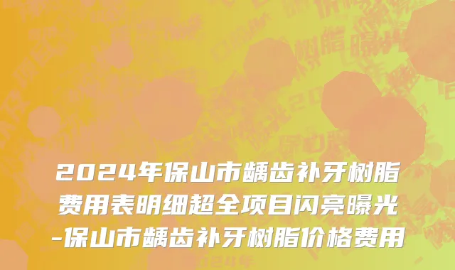2024年保山市龋齿补牙树脂费用表明细超全项目闪亮曝光-保山市龋齿补牙树脂价格费用
