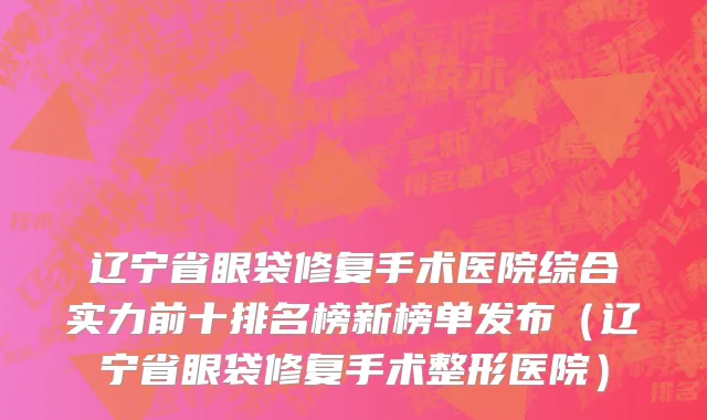 辽宁省眼袋修复手术医院综合实力前十排名榜新榜单发布（辽宁省眼袋修复手术整形医院）