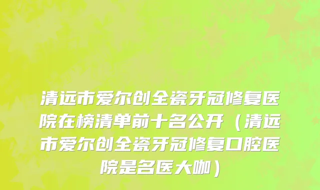 清远市爱尔创全瓷牙冠修复医院在榜清单前十名公开（清远市爱尔创全瓷牙冠修复口腔医院是名医大咖）