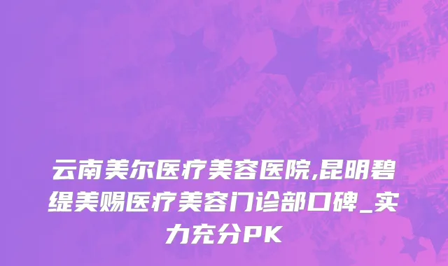 云南美尔医疗美容医院,昆明碧缇美赐医疗美容门诊部口碑_实力充分PK