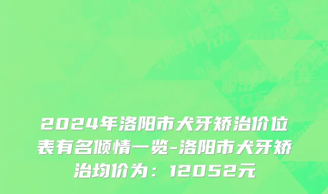 2024年洛阳市犬牙矫治价位表有名倾情一览-洛阳市犬牙矫治均价为：12052元
