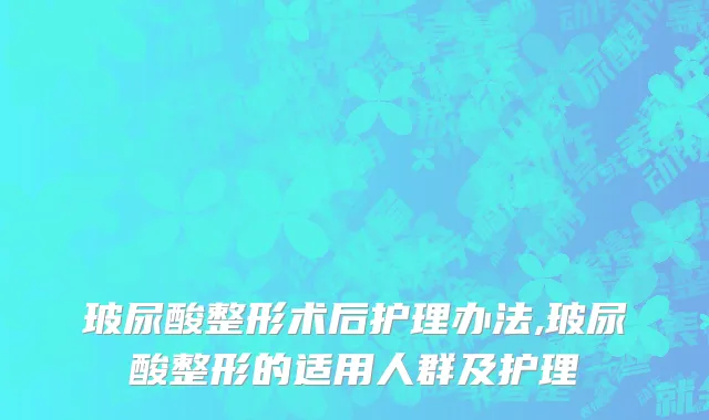 玻尿酸整形术后护理办法,玻尿酸整形的适用人群及护理