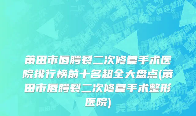 莆田市唇腭裂二次修复手术医院排行榜前十名超全大盘点(莆田市唇腭裂二次修复手术整形医院)