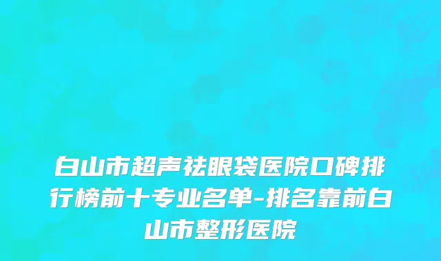 白山市超声祛眼袋医院口碑排行榜前十专业名单-排名靠前白山市整形医院