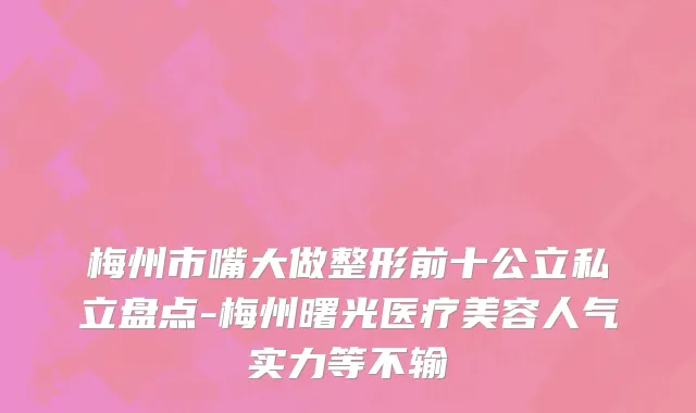 梅州市嘴大做整形前十公立私立盘点-梅州曙光医疗美容人气实力等不输