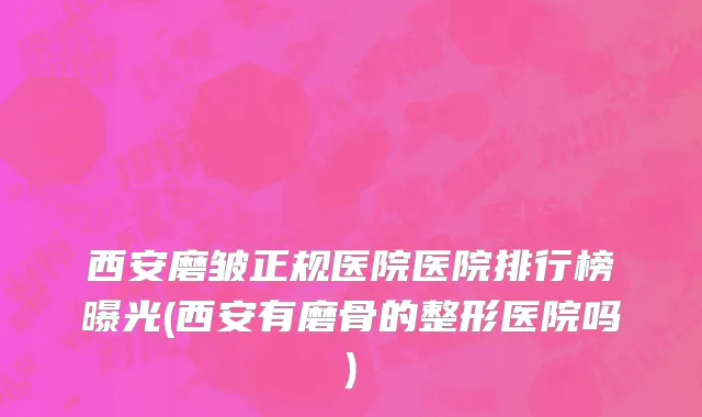 西安磨皱正规医院医院排行榜曝光(西安有磨骨的整形医院吗)