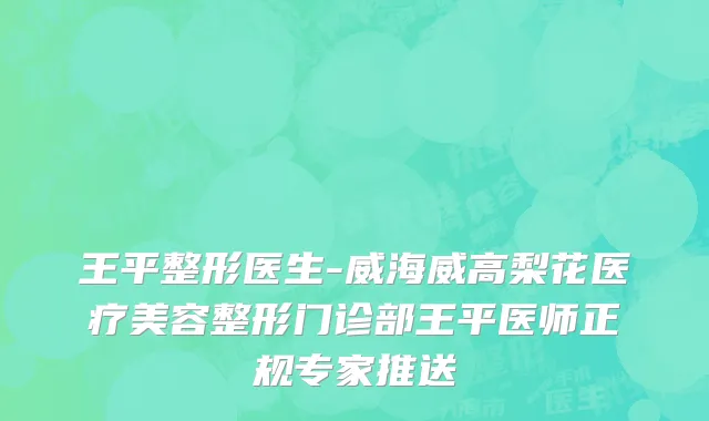 王平整形医生-威海威高梨花医疗美容整形门诊部王平医师正规专家推送