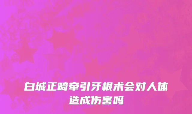 白城正畸牵引牙根术会对人体造成伤害吗