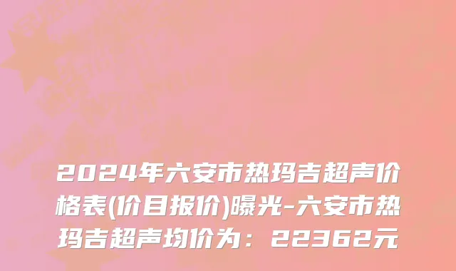 2024年六安市热玛吉超声价格表(价目报价)曝光-六安市热玛吉超声均价为：22362元