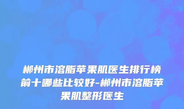 郴州市溶脂苹果肌医生排行榜前十哪些比较好-郴州市溶脂苹果肌整形医生