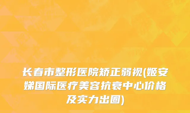 长春市整形医院矫正弱视(姬安娣国际医疗美容抗衰中心价格及实力出圈)