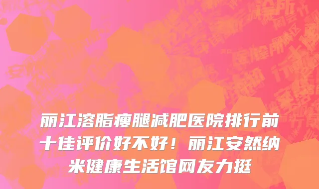 丽江溶脂瘦腿减肥医院排行前十佳评价好不好!丽江安然纳米健康生活馆网友力挺