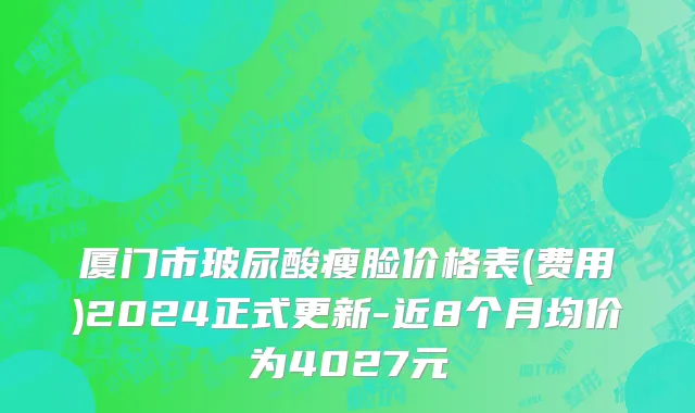 厦门市玻尿酸瘦脸价格表(费用)2024正式更新-近8个月均价为4027元