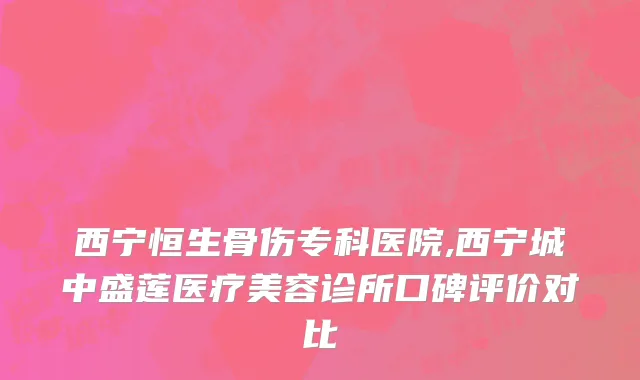 西宁恒生骨伤专科医院,西宁城中盛莲医疗美容诊所口碑评价对比