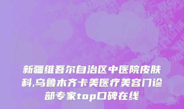 新疆维吾尔自治区中医院皮肤科,乌鲁木齐卡美医疗美容门诊部专家top口碑在线