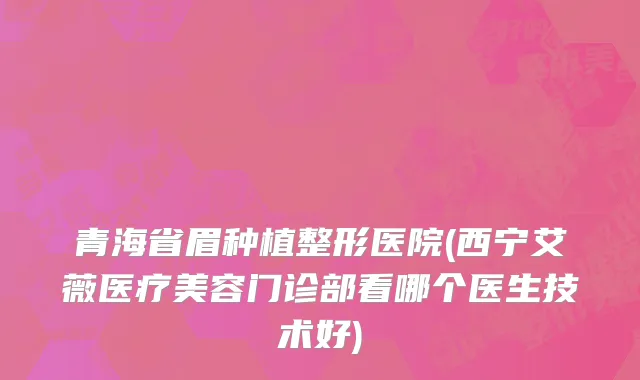 青海省眉种植整形医院(西宁艾薇医疗美容门诊部看哪个医生技术好)