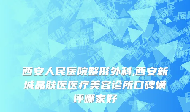 西安人民医院整形外科,西安新城晶肤医医疗美容诊所口碑横评哪家好