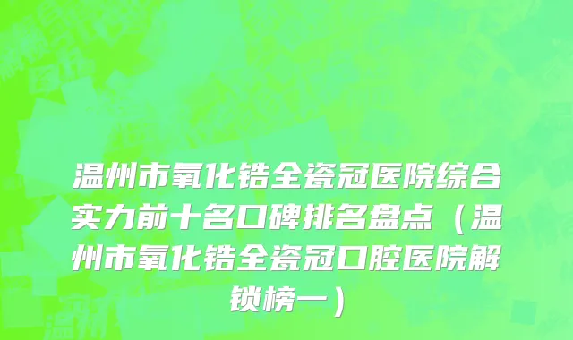 温州市氧化锆全瓷冠医院综合实力前十名口碑排名盘点（温州市氧化锆全瓷冠口腔医院解锁榜一）
