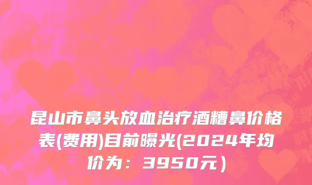 昆山市鼻头放血治疗酒糟鼻价格表(费用)目前曝光(2024年均价为：3950元）