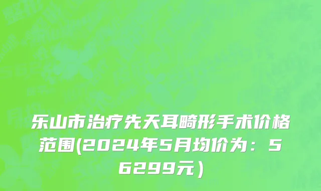 乐山市治疗先天耳畸形手术价格范围(2024年5月均价为：56299元）