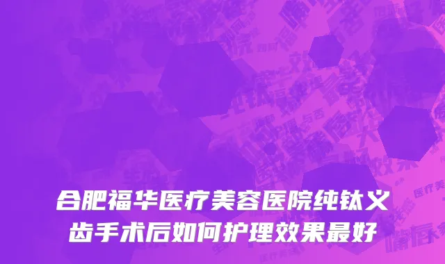 合肥福华医疗美容医院纯钛义齿手术后如何护理效果最好