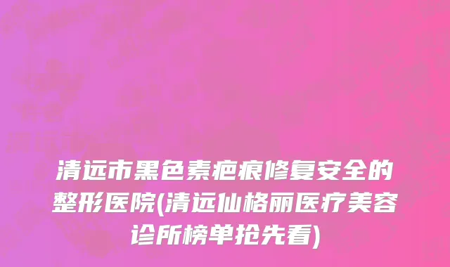 清远市黑色素疤痕修复安全的整形医院(清远仙格丽医疗美容诊所榜单抢先看)