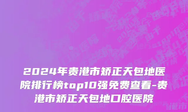 2024年贵港市矫正天包地医院排行榜top10强免费查看-贵港市矫正天包地口腔医院