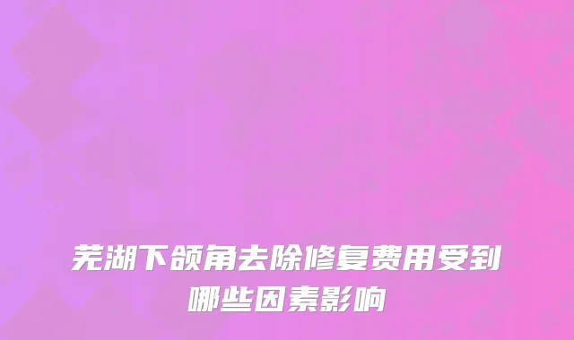 芜湖下颌角去除修复费用受到哪些因素影响