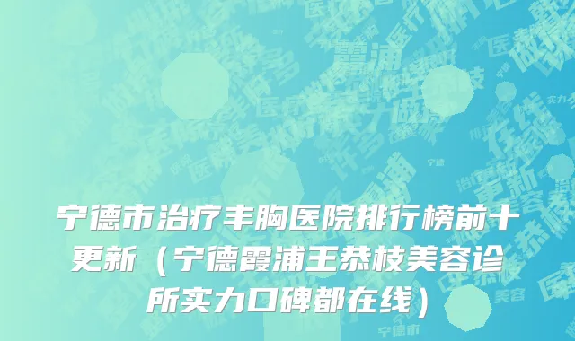 宁德市治疗丰胸医院排行榜前十更新（宁德霞浦王恭枝美容诊所实力口碑都在线）