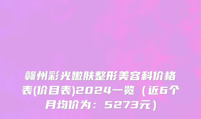 赣州彩光嫩肤整形美容科价格表(价目表)2024一览(近6个月均价为:5273元)