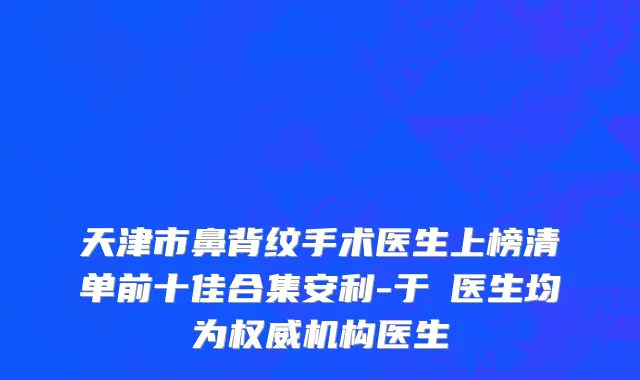 天津市鼻背纹手术医生上榜清单前十佳合集安利-于湧医生均为权威机构医生