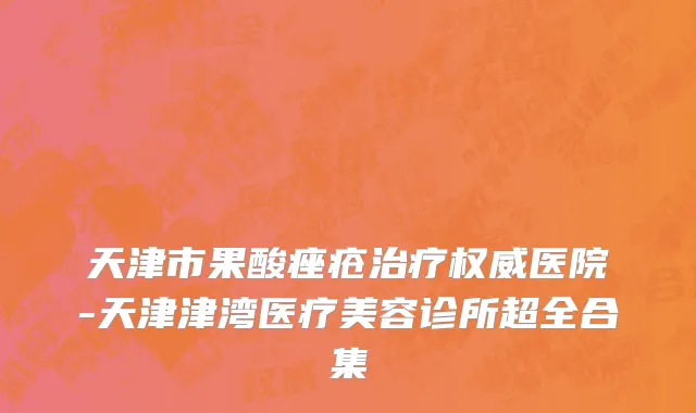 天津市果酸痤疮治疗权威医院-天津津湾医疗美容诊所超全合集
