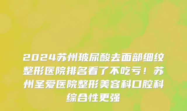 2024苏州玻尿酸去面部细纹整形医院排名看了不吃亏！苏州圣爱医院整形美容科口腔科综合性更强
