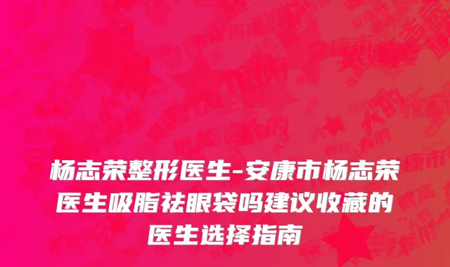 杨志荣整形医生-安康市杨志荣医生吸脂祛眼袋吗建议收藏的医生选择指南