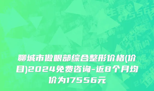 聊城市做眼部综合整形价格(价目)2024免费咨询-近8个月均价为17556元