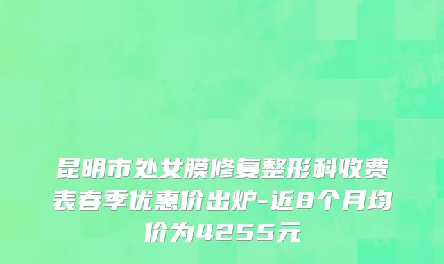 昆明市处女膜修复整形科收费表春季优惠价出炉-近8个月均价为4255元