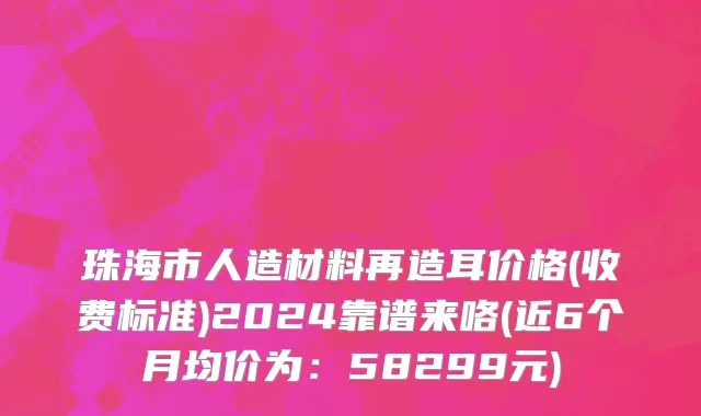 珠海市人造材料再造耳价格(收费标准)2024靠谱来咯(近6个月均价为：58299元)