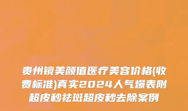 贵州镜美颜值医疗美容价格(收费标准)真实2024人气爆表附超皮秒祛斑超皮秒去除案例